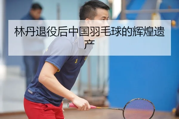 林丹退役后中国羽毛球的辉煌遗产